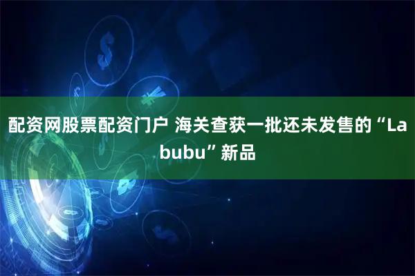 配资网股票配资门户 海关查获一批还未发售的“Labubu”新品