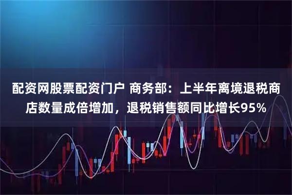 配资网股票配资门户 商务部：上半年离境退税商店数量成倍增加，退税销售额同比增长95%