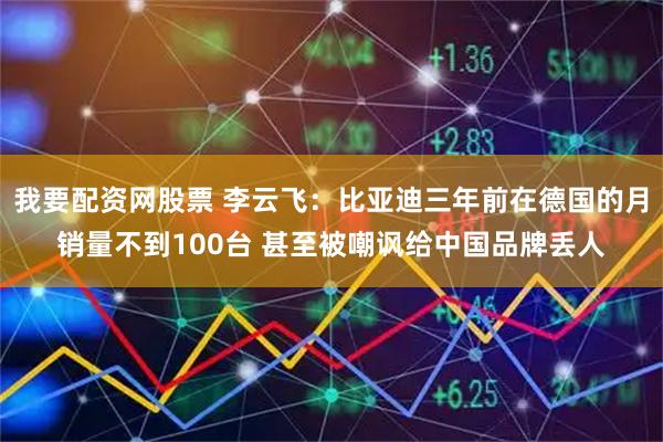 我要配资网股票 李云飞：比亚迪三年前在德国的月销量不到100台 甚至被嘲讽给中国品牌丢人