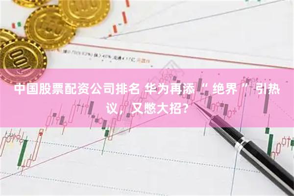中国股票配资公司排名 华为再添 “ 绝界 ” 引热议,又憋大招?