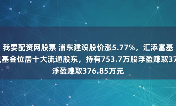我要配资网股票 浦东建设股价涨5.77%,汇添富基金旗下1只基金位居十大流通股东,持有753.7万股浮盈赚取376.85万元