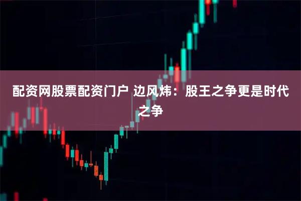 配资网股票配资门户 边风炜：股王之争更是时代之争