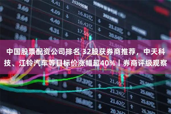 中国股票配资公司排名 32股获券商推荐，中天科技、江铃汽车等目标价涨幅超40%丨券商评级观察