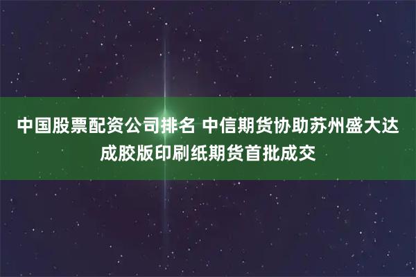 中国股票配资公司排名 中信期货协助苏州盛大达成胶版印刷纸期货首批成交