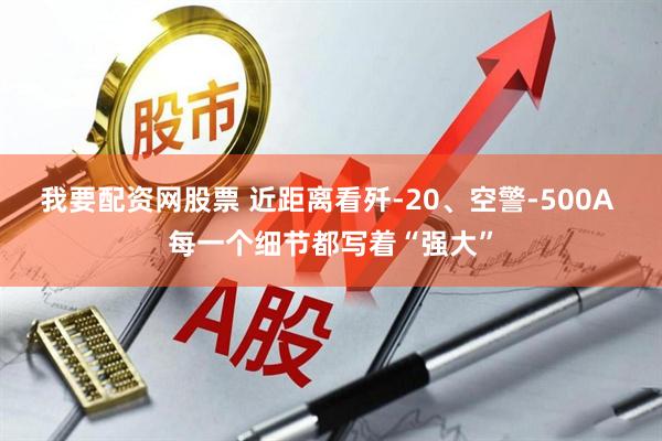 我要配资网股票 近距离看歼-20、空警-500A 每一个细节都写着“强大”