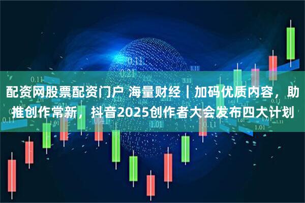 配资网股票配资门户 海量财经｜加码优质内容，助推创作常新，抖音2025创作者大会发布四大计划