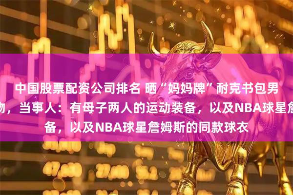 中国股票配资公司排名 晒“妈妈牌”耐克书包男子已收到耐克礼物，当事人：有母子两人的运动装备，以及NBA球星詹姆斯的同款球衣