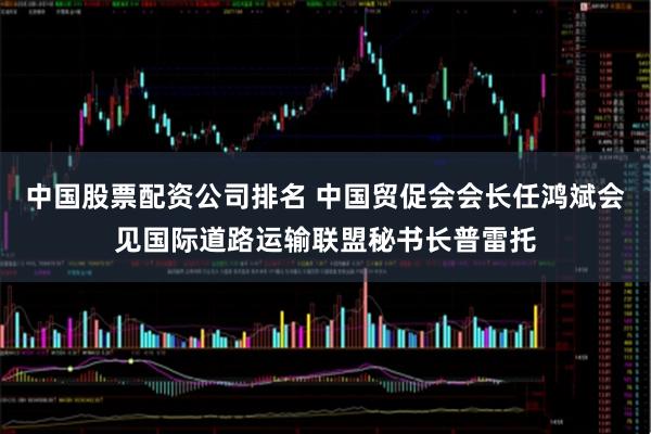 中国股票配资公司排名 中国贸促会会长任鸿斌会见国际道路运输联盟秘书长普雷托