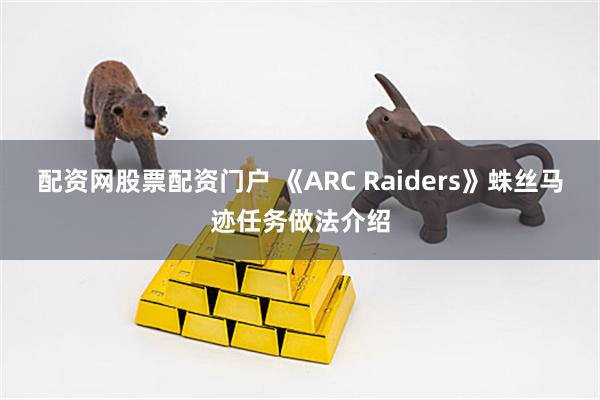 配资网股票配资门户 《ARC Raiders》蛛丝马迹任务做法介绍