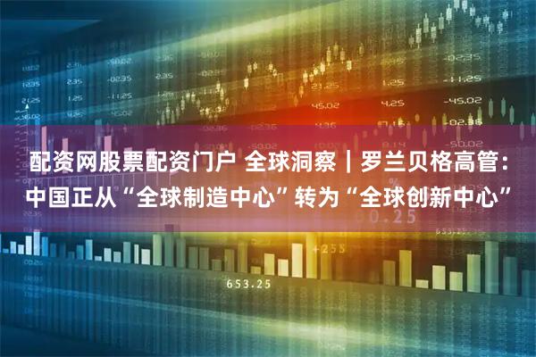 配资网股票配资门户 全球洞察｜罗兰贝格高管：中国正从“全球制造中心”转为“全球创新中心”