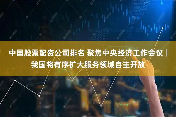 中国股票配资公司排名 聚焦中央经济工作会议｜我国将有序扩大服务领域自主开放
