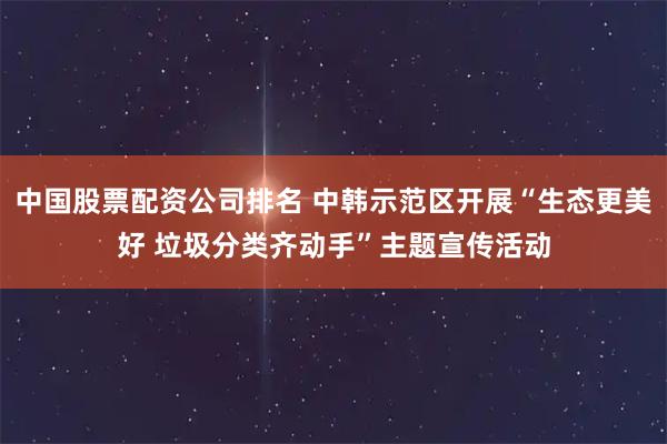 中国股票配资公司排名 中韩示范区开展“生态更美好 垃圾分类齐动手”主题宣传活动