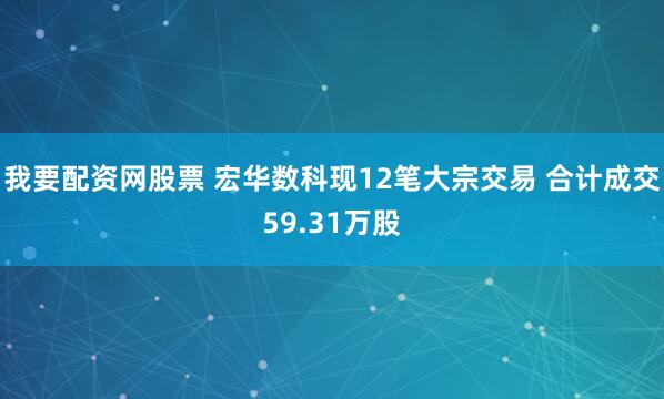 我要配资网股票 宏华数科现12笔大宗交易 合计成交59.31万股