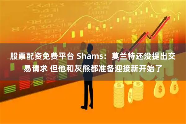 股票配资免费平台 Shams：莫兰特还没提出交易请求 但他和灰熊都准备迎接新开始了