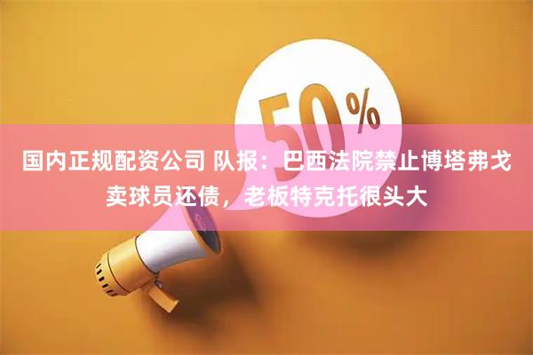 国内正规配资公司 队报：巴西法院禁止博塔弗戈卖球员还债，老板特克托很头大