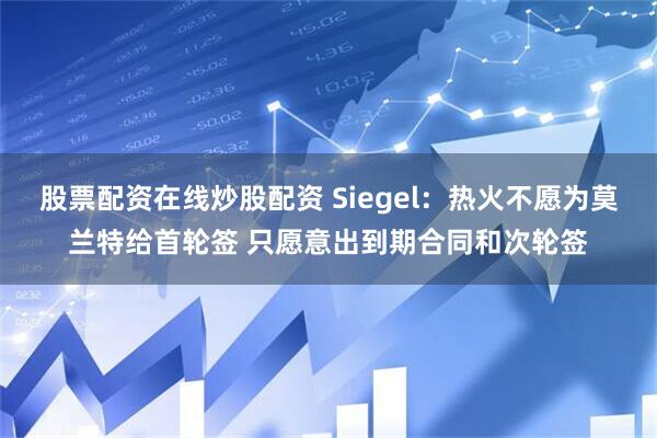 股票配资在线炒股配资 Siegel：热火不愿为莫兰特给首轮签 只愿意出到期合同和次轮签