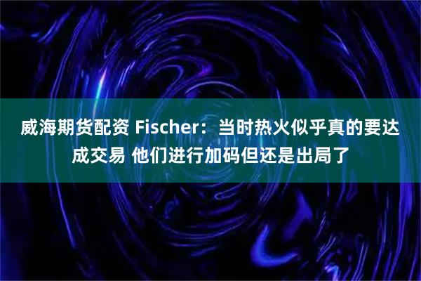 威海期货配资 Fischer：当时热火似乎真的要达成交易 他们进行加码但还是出局了