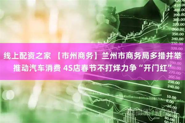 线上配资之家 【市州商务】兰州市商务局多措并举推动汽车消费 4S店春节不打烊力争“开门红”
