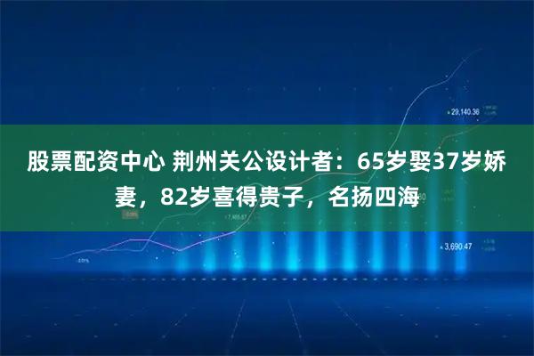 股票配资中心 荆州关公设计者：65岁娶37岁娇妻，82岁喜得贵子，名扬四海