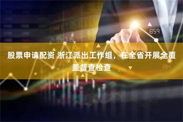 股票申请配资 浙江派出工作组，在全省开展全覆盖督查检查