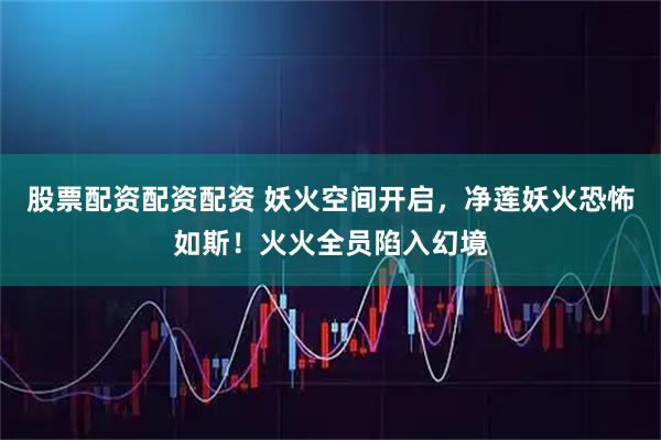 股票配资配资配资 妖火空间开启，净莲妖火恐怖如斯！火火全员陷入幻境