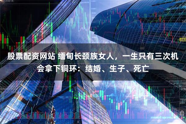 股票配资网站 缅甸长颈族女人，一生只有三次机会拿下铜环：结婚、生子、死亡