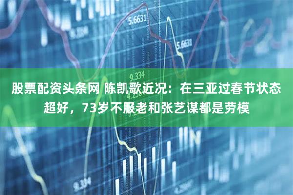 股票配资头条网 陈凯歌近况：在三亚过春节状态超好，73岁不服老和张艺谋都是劳模