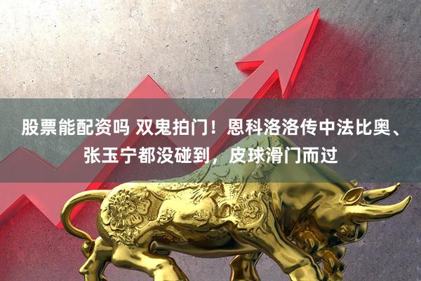 股票能配资吗 双鬼拍门！恩科洛洛传中法比奥、张玉宁都没碰到，皮球滑门而过