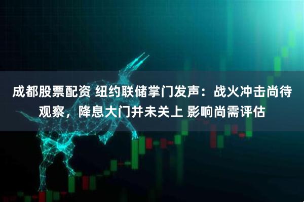 成都股票配资 纽约联储掌门发声：战火冲击尚待观察，降息大门并未关上 影响尚需评估