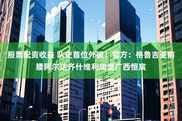 股票配资收益 队史首位外援！官方：格鲁吉亚前腰阿尔达齐什维利加盟广西恒宸