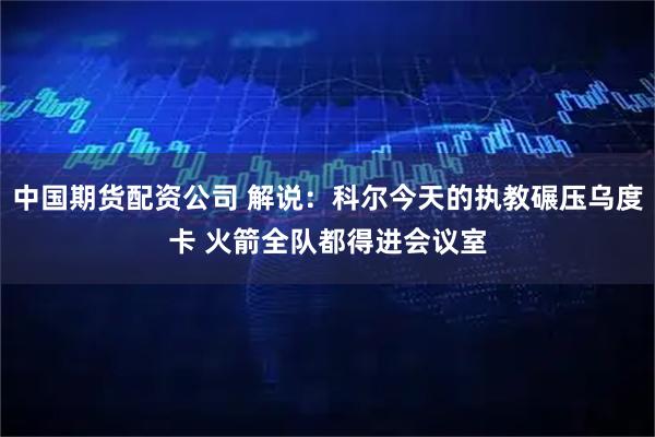 中国期货配资公司 解说：科尔今天的执教碾压乌度卡 火箭全队都得进会议室