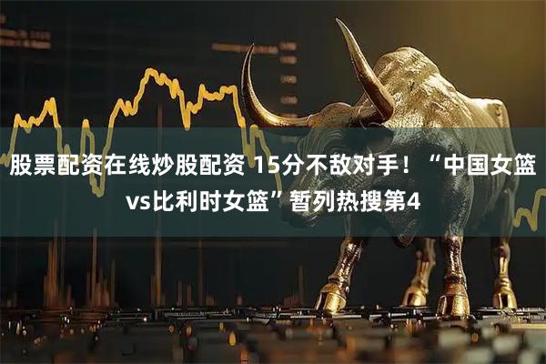 股票配资在线炒股配资 15分不敌对手！“中国女篮vs比利时女篮”暂列热搜第4