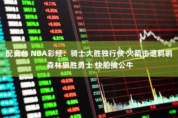 配资台 NBA彩经：骑士大胜独行侠 火箭击退鹈鹕 森林狼胜勇士 快船擒公牛