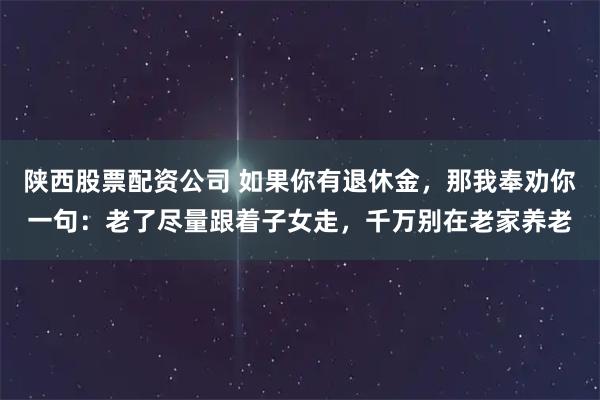 陕西股票配资公司 如果你有退休金,那我奉劝你一句:老了尽量跟着子女走,千万别在老家养老