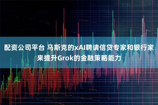 配资公司平台 马斯克的xAI聘请信贷专家和银行家来提升Grok的金融策略能力