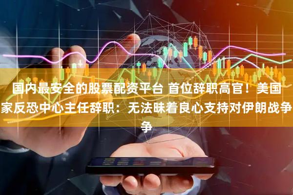 国内最安全的股票配资平台 首位辞职高官！美国家反恐中心主任辞职：无法昧着良心支持对伊朗战争