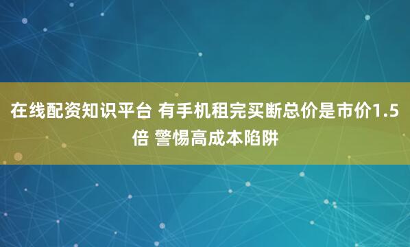 在线配资知识平台 有手机租完买断总价是市价1.5倍 警惕高成本陷阱