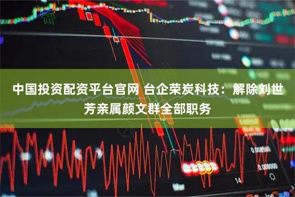 中国投资配资平台官网 台企荣炭科技：解除刘世芳亲属颜文群全部职务