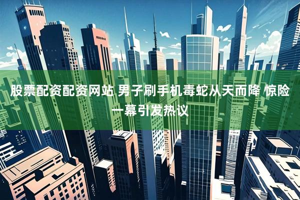 股票配资配资网站 男子刷手机毒蛇从天而降 惊险一幕引发热议