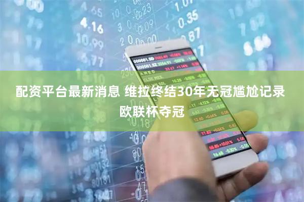 配资平台最新消息 维拉终结30年无冠尴尬记录 欧联杯夺冠