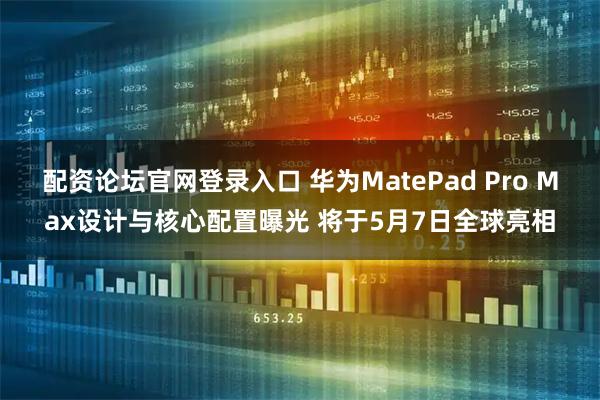 配资论坛官网登录入口 华为MatePad Pro Max设计与核心配置曝光 将于5月7日全球亮相