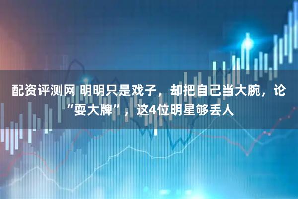 配资评测网 明明只是戏子，却把自己当大腕，论“耍大牌”，这4位明星够丢人
