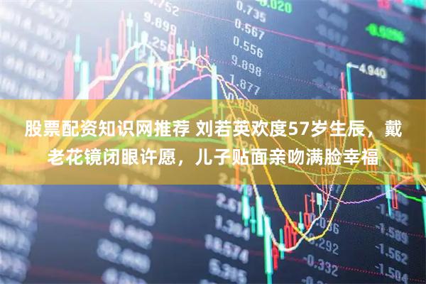 股票配资知识网推荐 刘若英欢度57岁生辰，戴老花镜闭眼许愿，儿子贴面亲吻满脸幸福