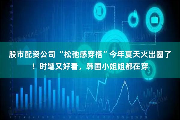 股市配资公司 “松弛感穿搭”今年夏天火出圈了！时髦又好看，韩国小姐姐都在穿
