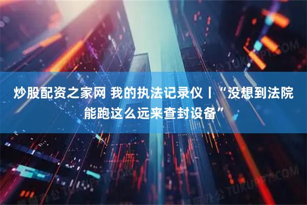 炒股配资之家网 我的执法记录仪丨“没想到法院能跑这么远来查封设备”