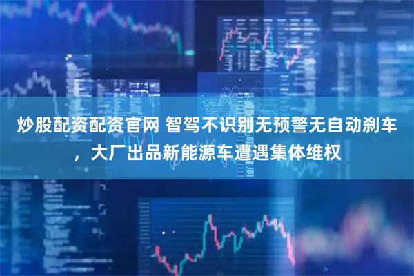 炒股配资配资官网 智驾不识别无预警无自动刹车，大厂出品新能源车遭遇集体维权