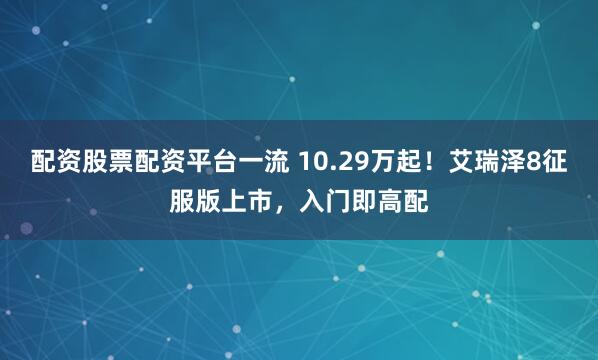 配资股票配资平台一流 10.29万起！艾瑞泽8征服版上市，入门即高配