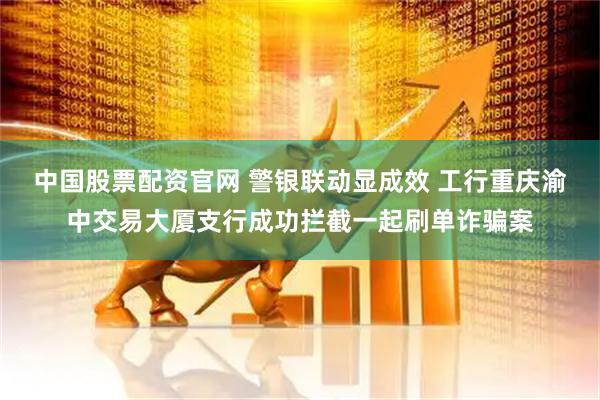 中国股票配资官网 警银联动显成效 工行重庆渝中交易大厦支行成功拦截一起刷单诈骗案