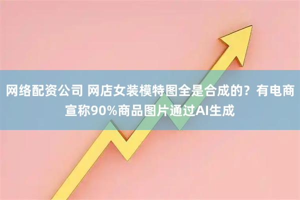 网络配资公司 网店女装模特图全是合成的？有电商宣称90%商品图片通过AI生成