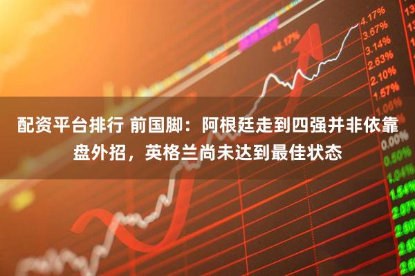 配资平台排行 前国脚：阿根廷走到四强并非依靠盘外招，英格兰尚未达到最佳状态